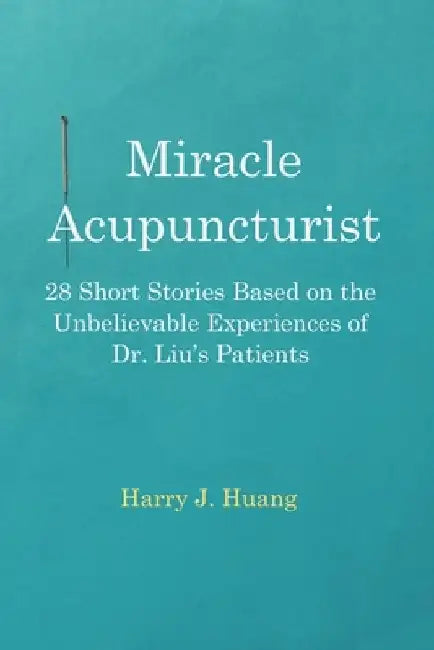 Miracle Acupuncturist: 28 Short Stories Based on the Unbelievable Experiences of Dr. Liu's Patients by Harry J. Huang