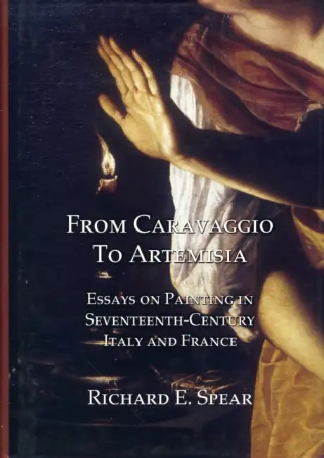 From Caravaggio to Artemisia: Essays on Painting in Seventeenth-Century Italy & France by Richard Spear