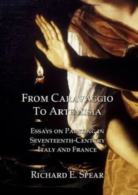From Caravaggio to Artemisia: Essays on Painting in Seventeenth-Century Italy & France by Richard Spear