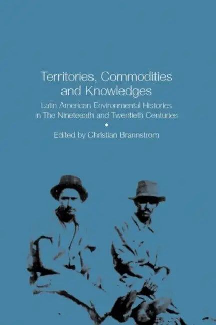 Territories, Commodities and Knowledges: Latin American Environmental Histories in the Nineteenth and Twentieth Centuries by Christian Brannstrom