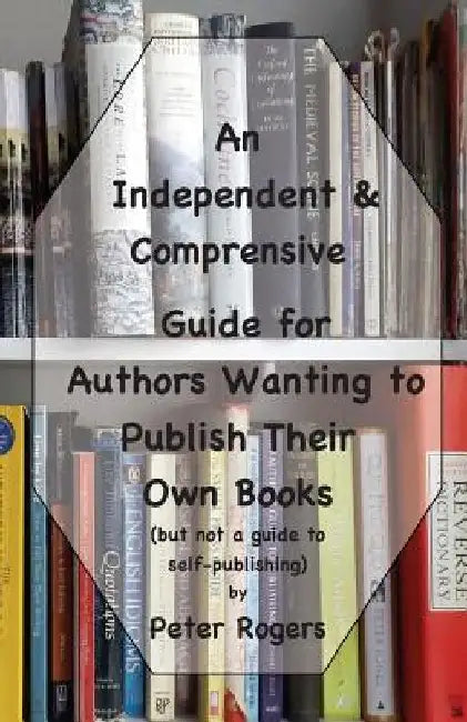 An Independent & Comprehensive Guide for Authors Wanting to Publish Their Own Books: (but not a guide to self-publishing) by Peter Rogers