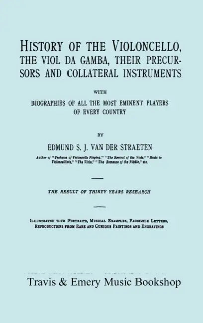 History of the Violoncello, the Viol da Gamba, their Precursors and Collateral Instruments, with Biographies of all the Most Eminent players in Every by Edmund S. J. Van Der Straeten, Travis &. Emery