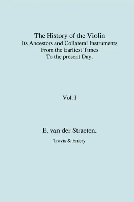 History of the Violin, Its Ancestors and Collateral Instruments from the Earliest Times to the Present Day. Volume 1. (Fascimile reprint). by Edmund S. J. Van Der Straeten, Travis &. Emery