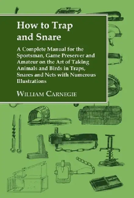 How to Trap and Snare: A Complete Manual for the Sportsman, Game Preserver and Amateur on the Art of Taking Animals and Birds in Traps, Snares and Net by William Carnegie