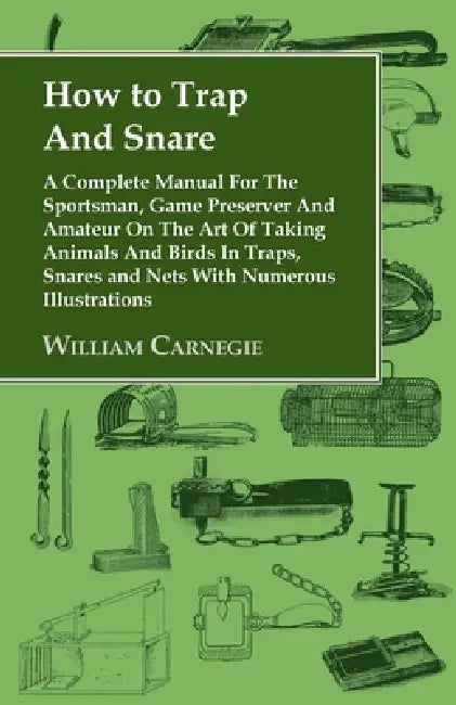 How to Trap and Snare - A Complete Manual for the Sportsman, Game Preserver and Amateur on the Art of Taking Animals and Birds in Traps, Snares and Ne by William Carnegie