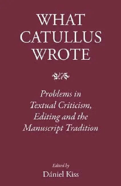 What Catullus Wrote: Problems in Textual Criticism, Editing and the Manuscript Tradition by Daniel Kiss