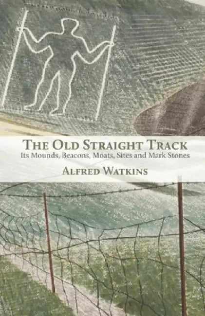 The Old Straight Track: Its Mounds, Beacons, Moats, Sites and Mark Stones by Alfred Watkins