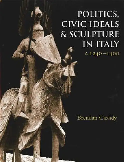Politics, Civic Ideals and Sculpture in Italy, C.1240-1400 by Brendan Cassidy