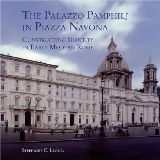 The Palazzo Pamphilj in Piazza Navona: Constructing Identity in Early Modern Rome by Stephanie C. Leone