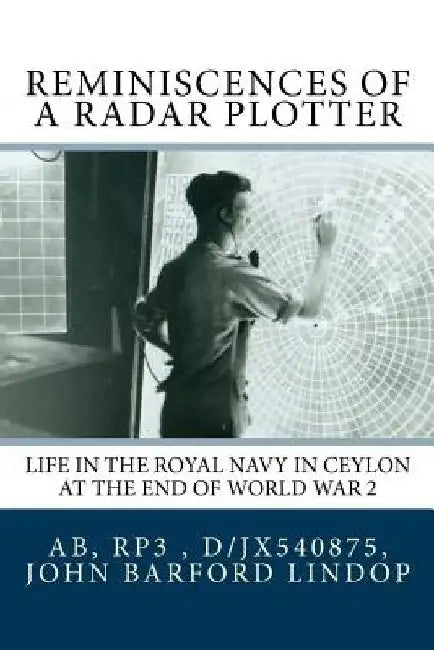 Reminiscences of a Radar Plotter: Life in the Royal Navy in Ceylon at the end of World War 2 by John Barford Lindop
