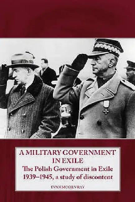 A Military Government in Exile: The Polish Government in Exile 1939-1945, a Study of Discontent by Evan McGilvray