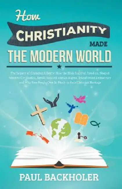 How Christianity Made the Modern World - The Legacy of Christian Liberty: How the Bible Inspired Freedom, Shaped Western Civilization, Revolutionized by Paul Backholer