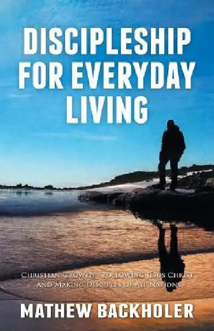 Discipleship for Everyday Living, Christian Growth, Following Jesus Christ and Making Disciples of All Nations: Firm Foundations, the Gospel, God's Wi by Mathew Backholer