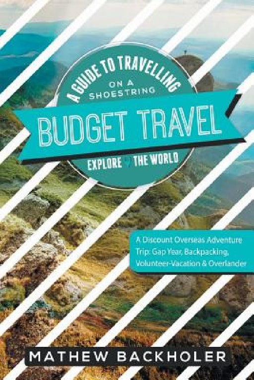 Budget Travel, A Guide to Travelling on a Shoestring, Explore the World, A Discount Overseas Adventure Trip: Gap Year, Backpacking, Volunteer-Vacation by Mathew Backholer