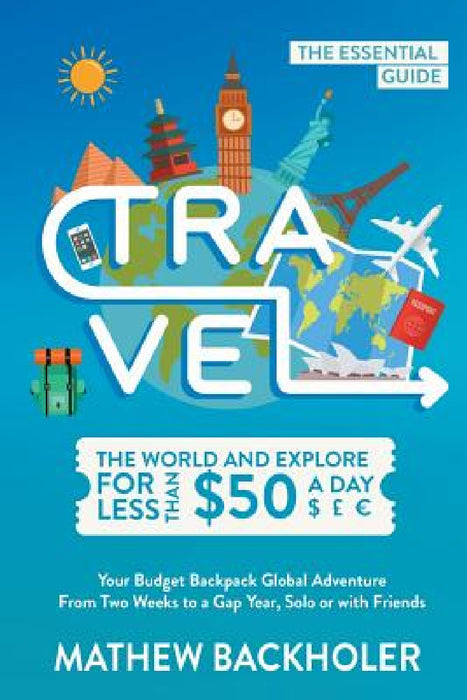 Travel the World and Explore for Less than $50 a Day, the Essential Guide: Your Budget Backpack Global Adventure, from Two Weeks to a Gap Year, Solo o by Mathew Backholer