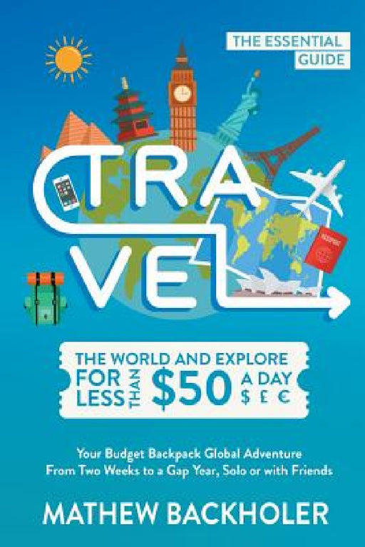 Travel the World and Explore for Less than $50 a Day, the Essential Guide: Your Budget Backpack Global Adventure, from Two Weeks to a Gap Year, Solo o by Mathew Backholer
