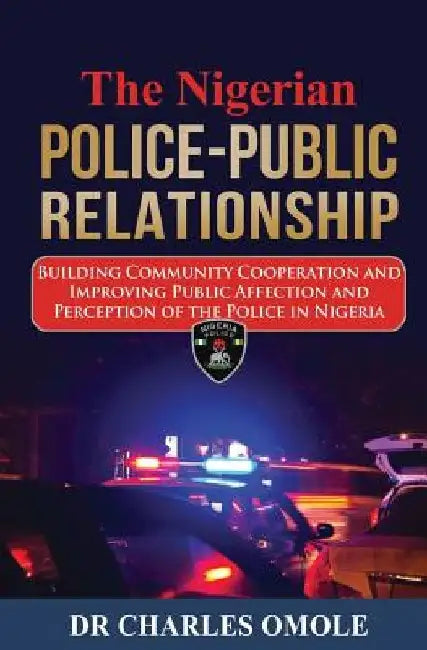 The Nigerian Police-Public Relationship: Building Community Cooperation and Improving Public Affection and Perception of the Police in Nigeria by Charles Omole