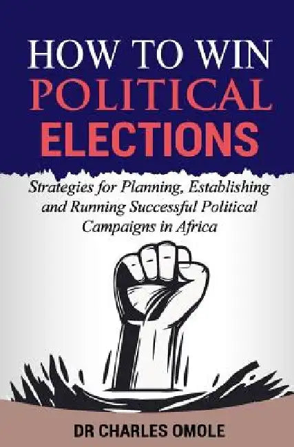 How to Win Political Elections: Strategies for Planning, Establishing and Running Successful Political Campaigns in Africa by Charles Omole