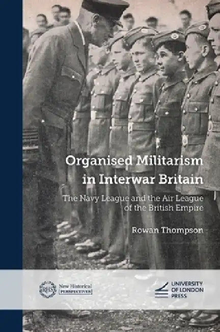Organised Militarism in Interwar Britain: The Navy League and the Air League of the British Empire by Rowan Thompson