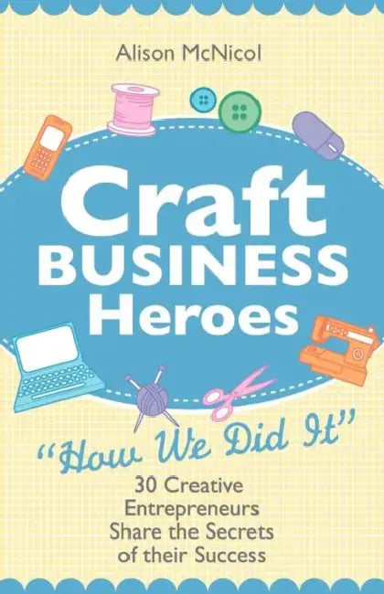 Craft Business Heroes - 30 Creative Entrepreneurs Share the Secrets of Their Success by Alison McNicol