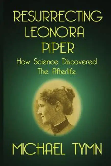 Resurrecting Leonora Piper: How Science Discovered the Afterlife by Michael Tymn