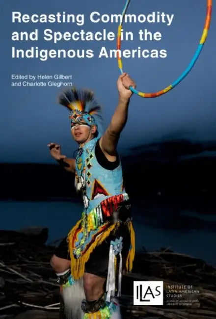 Recasting Commodity and Spectacle in the Indigenous Americas by Helen Gilbert, Charlotte Gleghorn