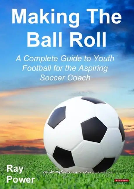 Making the Ball Roll: A Complete Guide to Youth Football for the Aspiring Soccer Coach by Ray Power