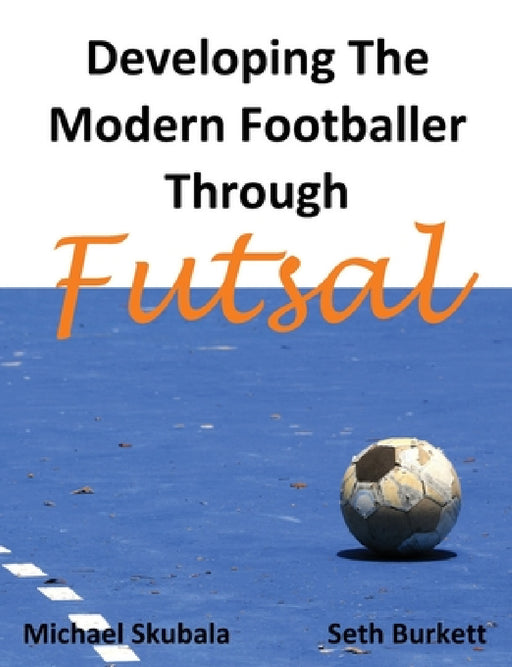 Developing the Modern Footballer through Futsal by Michael Skubala, Seth Burkett