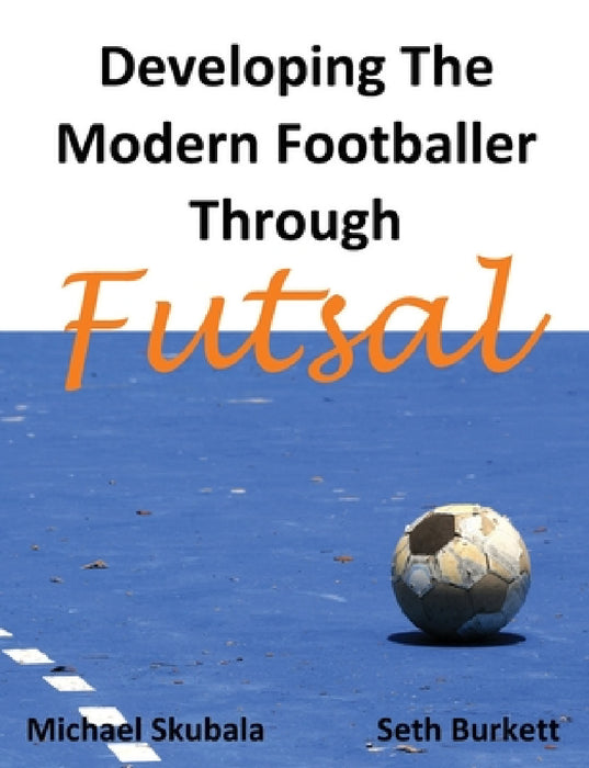 Developing the Modern Footballer through Futsal by Michael Skubala, Seth Burkett