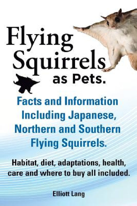 Flying Squirrels as Pets. Facts and Information. Including Japanese, Northern and Southern Flying Squirrels. Habitat, Diet, Adaptations, Health, Care by Elliot Lang