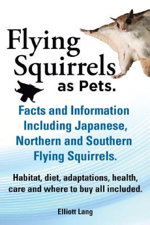 Flying Squirrels as Pets. Facts and Information. Including Japanese, Northern and Southern Flying Squirrels. Habitat, Diet, Adaptations, Health, Care by Elliot Lang