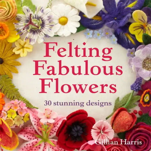Felting Fabulous Flowers: 30 Stunning Designs by Gillian Harris