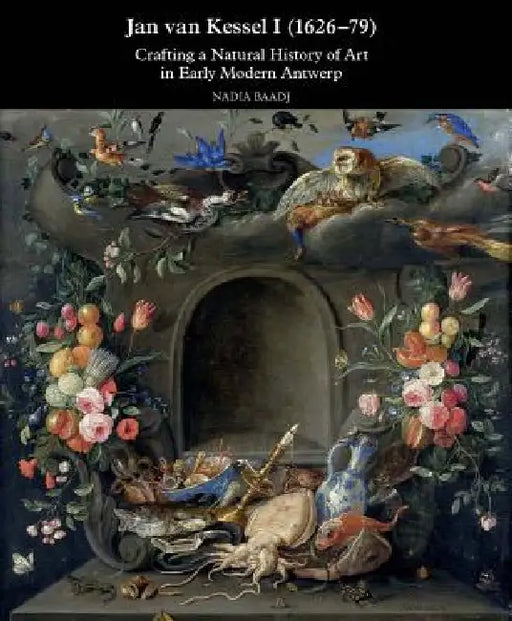 Jan Van Kessel I (1626-1679): Crafting a Natural History of Art in Early Modern Antwerp by Nadia Baadj