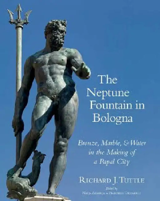 The Neptune Fountain in Bologna: Bronze, Marble, and Water in the Making of a Papal City by Richard J. Tuttle, Nadia Aksamija, Francesco Ceccarelli