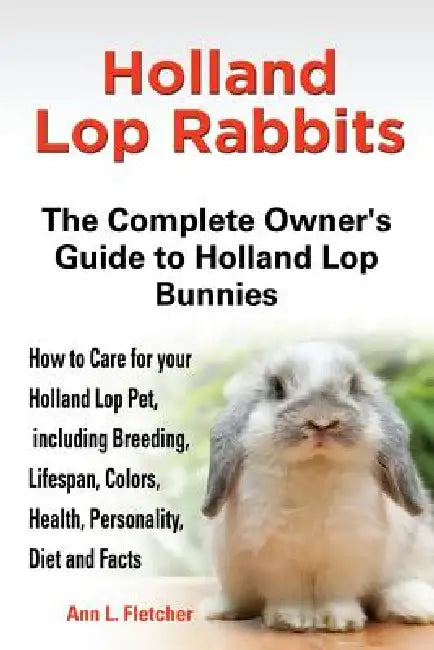 Holland Lop Rabbits The Complete Owner's Guide to Holland Lop Bunnies How to Care for your Holland Lop Pet, including Breeding, Lifespan, Colors, Heal by Ann L. Fletcher