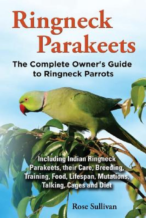 Ringneck Parakeets, The Complete Owner's Guide to Ringneck Parrots, Including Indian Ringneck Parakeets, their Care, Breeding, Training, Food, Lifespa by Rose Sullivan