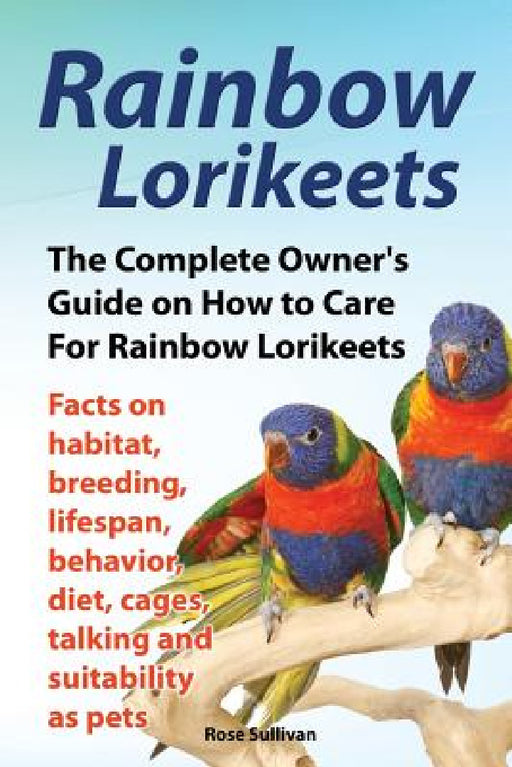 Rainbow Lorikeets, The Complete Owner's Guide on How to Care For Rainbow Lorikeets, Facts on habitat, breeding, lifespan, behavior, diet, cages, talki by Rose Sullivan