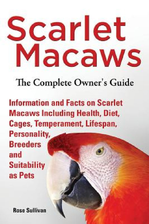 Scarlet Macaws, Information and Facts on Scarlet Macaws, The Complete Owner's Guide including Breeding, Lifespan, Personality, Cages, Temperament, Die by Rose Sullivan
