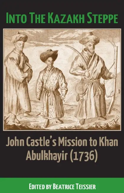 Into the Kazakh Steppe: John Castle's Mission to Khan Abulkhavir (1736) by Beatrice Teissier