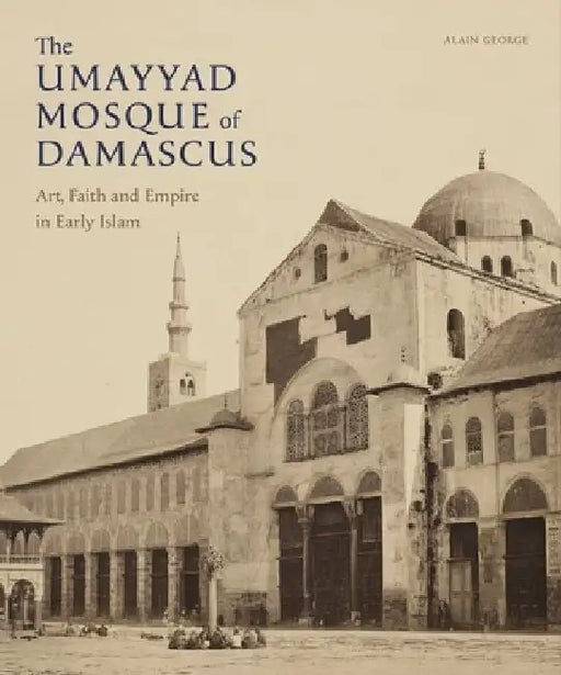 The Umayyad Mosque of Damascus: Art, Faith and Empire in Early Islam by Alain Fouad George