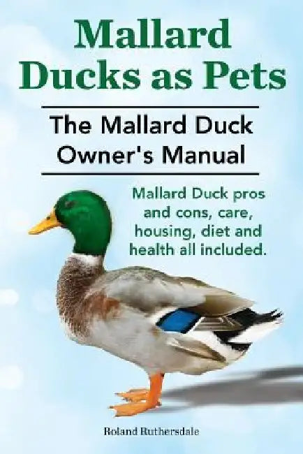Mallard Ducks as Pets. The Mallard Duck Owner's Manual. Mallard Duck pros and cons, care, housing, diet and health all included. by Roland Ruthersdale