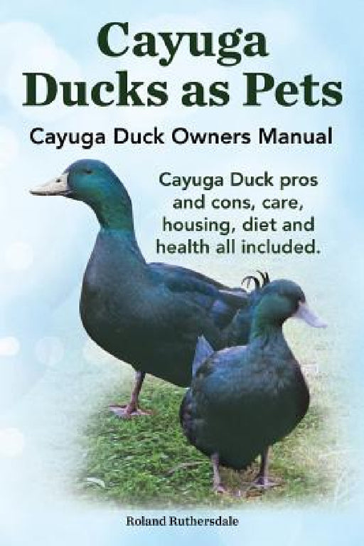 Cayuga Ducks as Pets. Cayuga Duck Owners Manual. Cayuga Duck Pros and Cons, Care, Housing, Diet and Health All Included. by Robert Ruthersdale