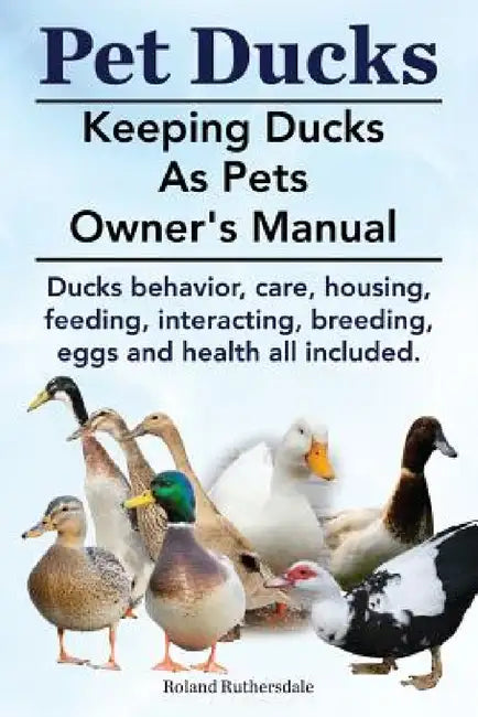 Pet Ducks. Keeping Ducks as Pets Owner's Manual. Ducks Behavior, Care, Housing, Feeding, Interacting, Breeding, Eggs and Health All Included. by Roland Ruthersdale