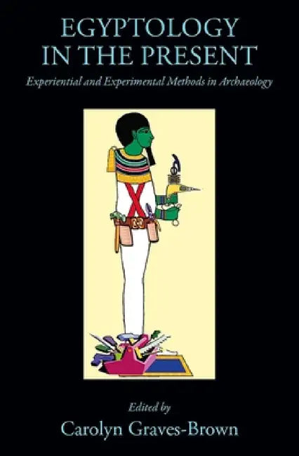 Egyptology in the Present: Experiential and Experimental Methods in Archaeology by Carolyn Graves-Brown