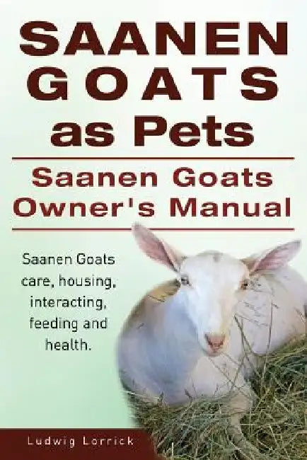 Saanen Goats as Pets. Saanen Goats Owners Manual. Saanen Goats care, housing, interacting, feeding and health. by Ludwig Lorrick
