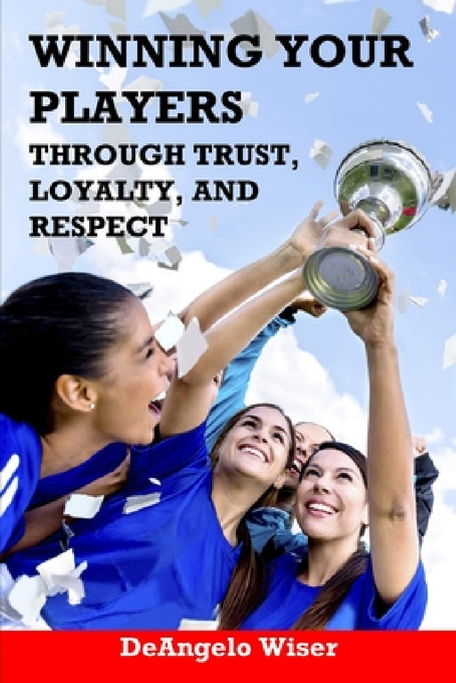 Winning Your Players through Trust, Loyalty, and Respect: A Soccer Coach's Guide by Deangelo Wiser