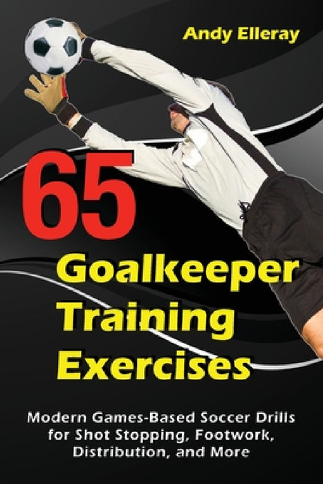 65 Goalkeeper Training Exercises: Modern Games-Based Soccer Drills for Shot Stopping, Footwork, Distribution, and More by Andy Elleray
