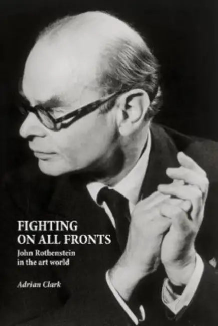 Fighting on All Fronts: John Rothenstein in the Art World by Adrian Clark