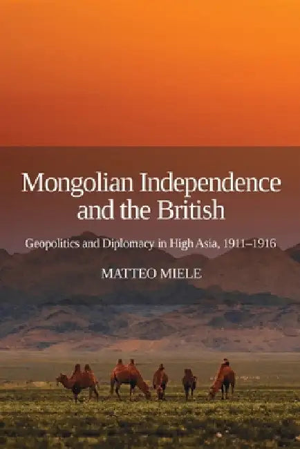 Mongolian Independence and the British: Geopolitics and Diplomacy in High Asia, 1911-1916 by Matteo Miele