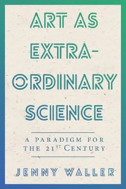 Art As Extraordinary Science: A paradigm for the 21st Century by Jennifer Waller